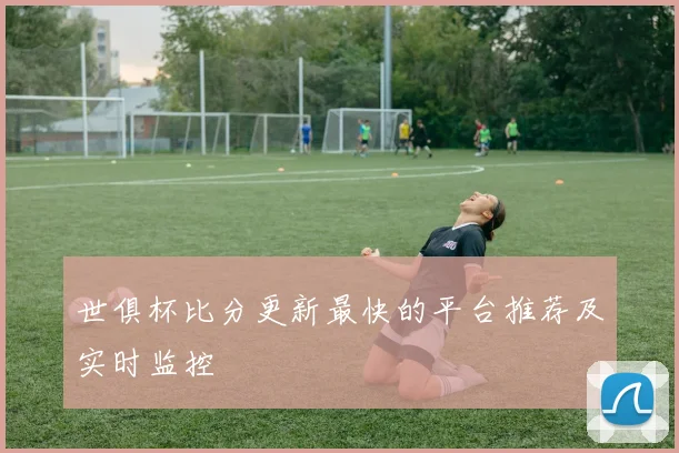世俱杯比分更新最快的平台推荐及实时监控