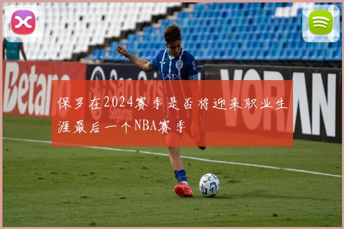 保罗在2024赛季是否将迎来职业生涯最后一个NBA赛季