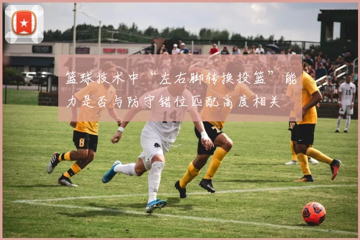 篮球技术中“左右脚转换投篮”能力是否与防守错位匹配高度相关