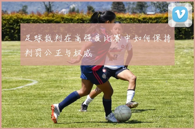 足球裁判在高强度比赛中如何保持判罚公正与权威