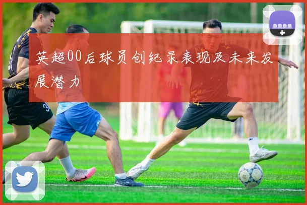 英超00后球员创纪录表现及未来发展潜力
