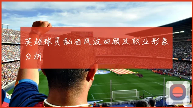 英超球员酗酒风波回顾及职业形象分析