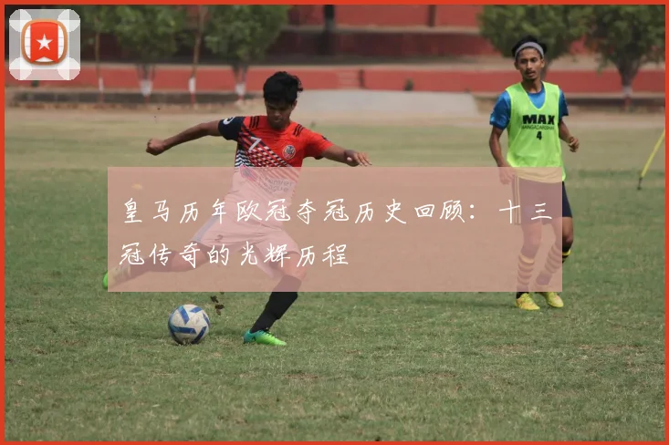 皇马历年欧冠夺冠历史回顾：十三冠传奇的光辉历程