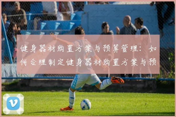 健身器材购置方案与预算管理：如何合理制定健身器材购置方案与预算